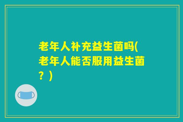 老年人补充益生菌吗(老年人能否服用益生菌?) 老年人补充益生菌吗(老年人能否服用益生菌?)