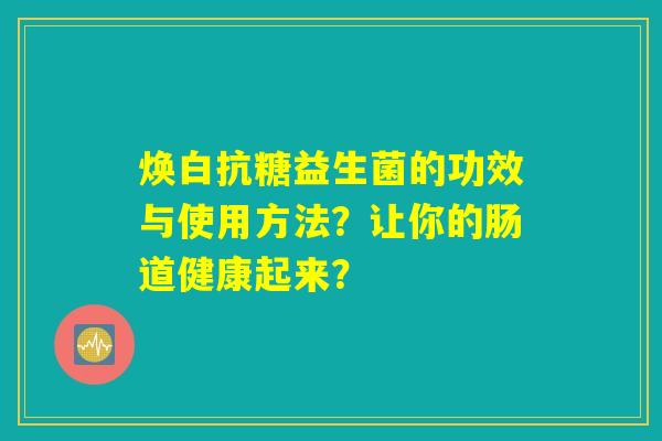 焕白抗糖益生菌的功效与使用方法?让你的肠道健康起来? 焕白抗糖益生菌的功效与使用方法?让你的肠道健康起来?