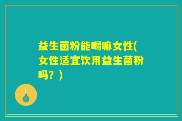 益生菌粉能喝嘛女性(女性适宜饮用益生菌粉吗？)