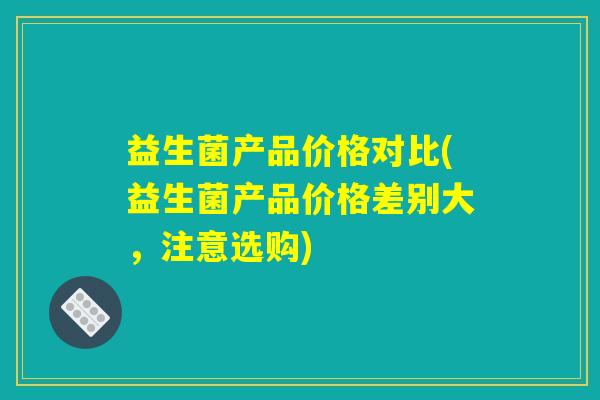 益生菌产品价格对比(益生菌产品价格差别大，注意选购)