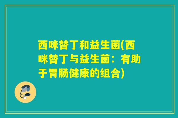 西咪替丁和益生菌(西咪替丁与益生菌:有助于健康的组合) 西咪替丁和益生菌(西咪替丁与益生菌:有助于健康的组合)