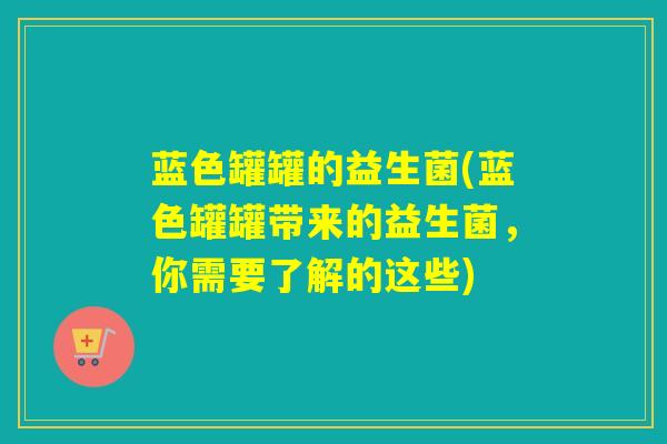 蓝色罐罐的益生菌(蓝色罐罐带来的益生菌,你需要了解的这些) 蓝色罐罐的益生菌(蓝色罐罐带来的益生菌,你需要了解的这些)