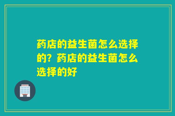 药店的益生菌怎么选择的?药店的益生菌怎么选择的好 药店的益生菌怎么选择的?药店的益生菌怎么选择的好