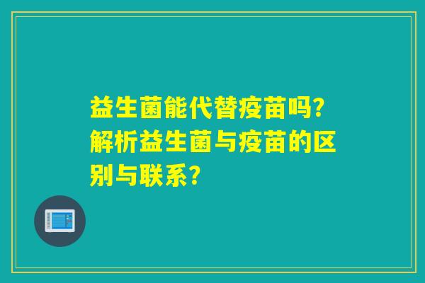益生菌能代替疫苗吗?解析益生菌与疫苗的区别与联系? 益生菌能代替疫苗吗?解析益生菌与疫苗的区别与联系?