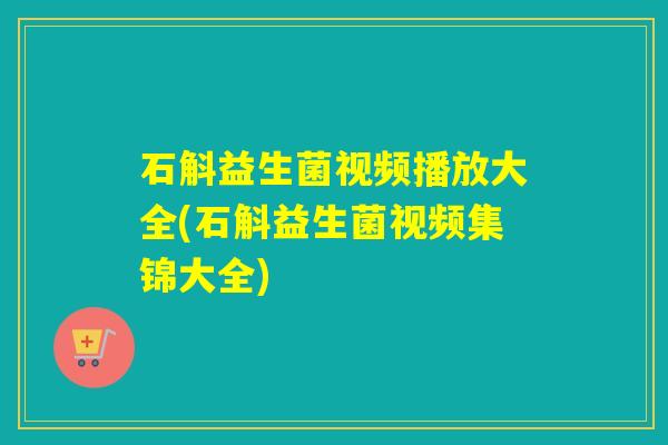 石斛益生菌视频播放大全(石斛益生菌视频集锦大全)