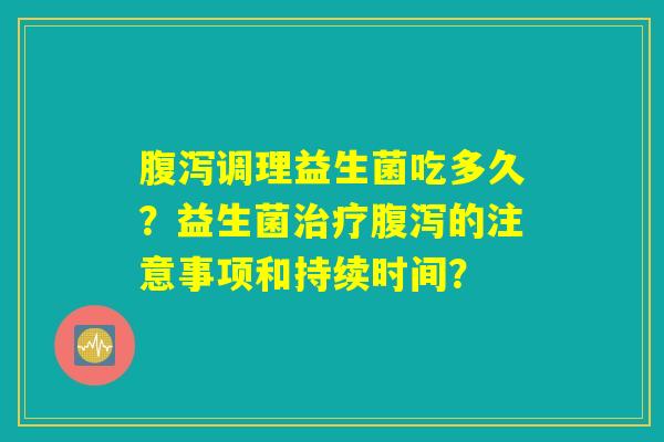 腹泻调理益生菌吃多久？益生菌治疗腹泻的注意事项和持续时间？