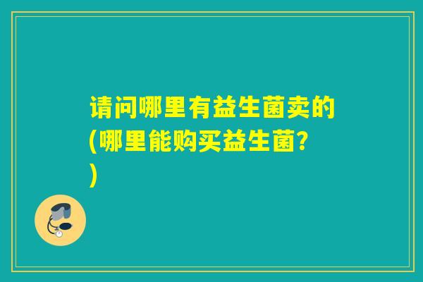 请问哪里有益生菌卖的(哪里能购买益生菌？)