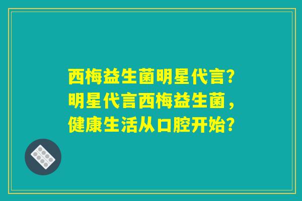 西梅益生菌明星代言？明星代言西梅益生菌，健康生活从口腔开始？