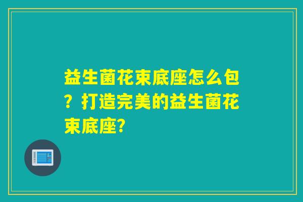 益生菌花束底座怎么包？打造完美的益生菌花束底座？