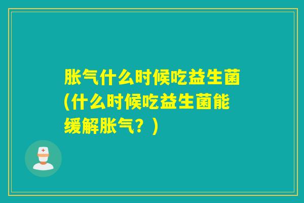 胀气什么时候吃益生菌(什么时候吃益生菌能缓解胀气？)