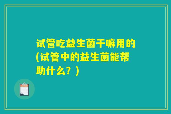 试管吃益生菌干嘛用的(试管中的益生菌能帮助什么？)