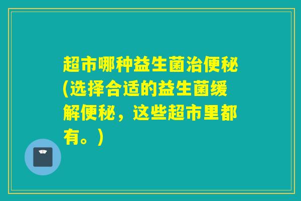 超市哪种益生菌治便秘(选择合适的益生菌缓解便秘，这些超市里都有。)