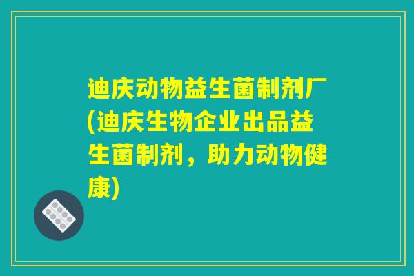 迪庆动物益生菌制剂厂(迪庆生物企业出品益生菌制剂，助力动物健康)