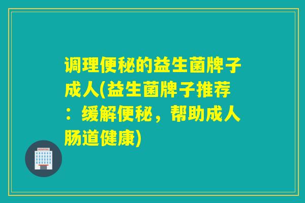 调理便秘的益生菌牌子成人(益生菌牌子推荐：缓解便秘，帮助成人肠道健康)