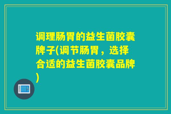 调理肠胃的益生菌胶囊牌子(调节肠胃,选择合适的益生菌胶囊品牌) 调理肠胃的益生菌胶囊牌子(调节肠胃,选择合适的益生菌胶囊品牌)