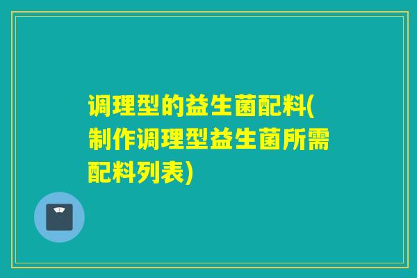 调理型的益生菌配料(制作调理型益生菌所需配料列表)
