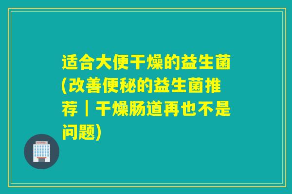 适合大便干燥的益生菌(改善便秘的益生菌推荐｜干燥肠道再也不是问题)
