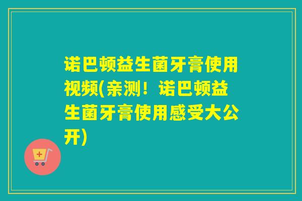 诺巴顿益生菌牙膏使用视频(亲测!诺巴顿益生菌牙膏使用感受大公开) 诺巴顿益生菌牙膏使用视频(亲测!诺巴顿益生菌牙膏使用感受大公开)