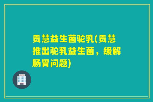 贡慧益生菌驼乳(贡慧推出驼乳益生菌，缓解肠胃问题)