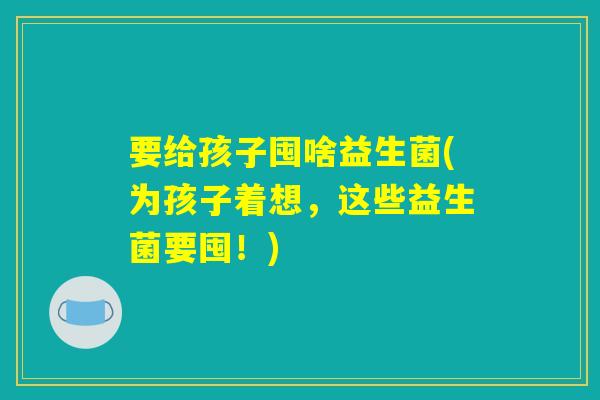 要给孩子囤啥益生菌(为孩子着想,这些益生菌要囤!) 要给孩子囤啥益生菌(为孩子着想,这些益生菌要囤!)
