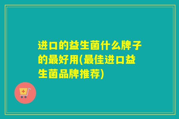 进口的益生菌什么牌子的好用(佳进口益生菌品牌推荐) 进口的益生菌什么牌子的好用(佳进口益生菌品牌推荐)