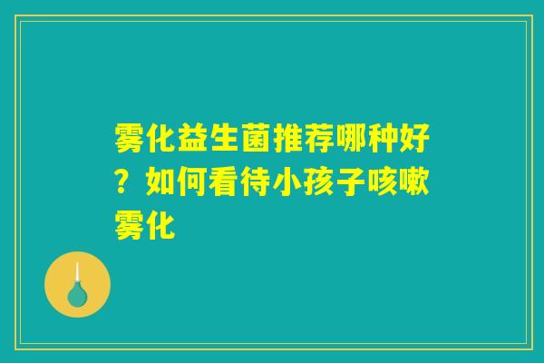 雾化益生菌推荐哪种好？如何看待小孩子咳嗽雾化