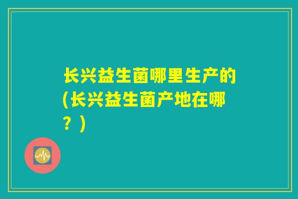 长兴益生菌哪里生产的(长兴益生菌产地在哪?) 长兴益生菌哪里生产的(长兴益生菌产地在哪?)
