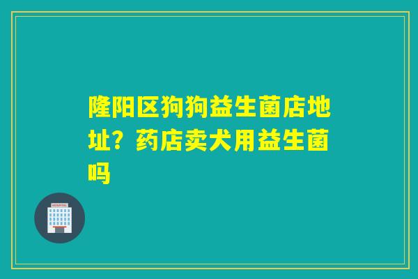 隆阳区狗狗益生菌店地址?药店卖犬用益生菌吗 隆阳区狗狗益生菌店地址?药店卖犬用益生菌吗