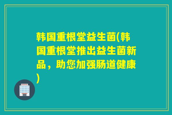 韩国重根堂益生菌(韩国重根堂推出益生菌新品，助您加强肠道健康)