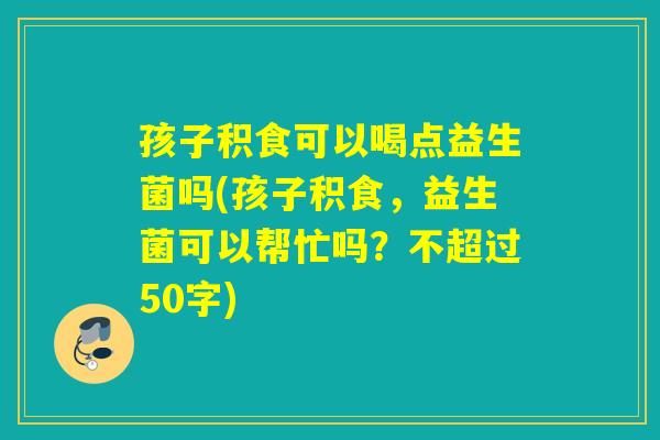 孩子积食可以喝点益生菌吗(孩子积食，益生菌可以帮忙吗？)