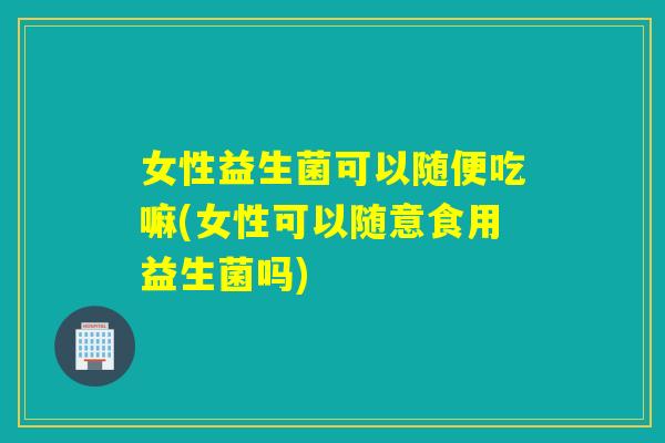 女性益生菌可以随便吃嘛(女性可以随意食用益生菌吗)