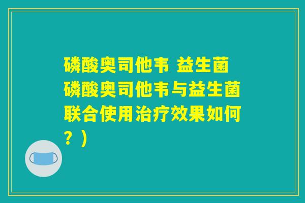 磷酸奥司他韦 益生菌磷酸奥司他韦与益生菌联合使用治疗效果如何？)