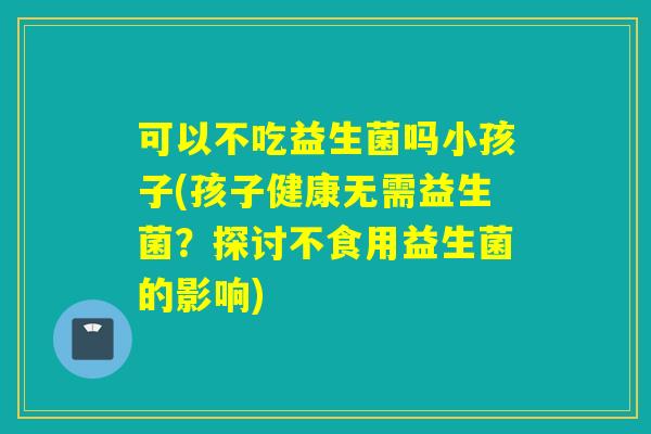 可以不吃益生菌吗小孩子(孩子健康无需益生菌？探讨不食用益生菌的影响)