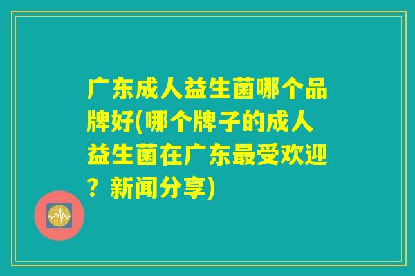 广东成人益生菌哪个品牌好(哪个牌子的成人益生菌在广东最受欢迎？新闻分享)