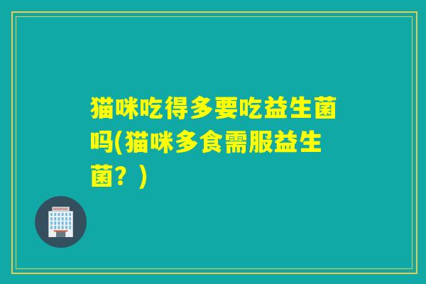 猫咪吃得多要吃益生菌吗(猫咪多食需服益生菌？)