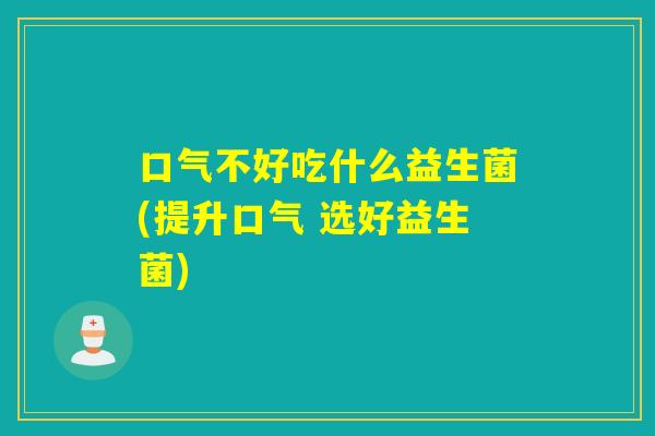 口气不好吃什么益生菌(提升口气 选好益生菌)