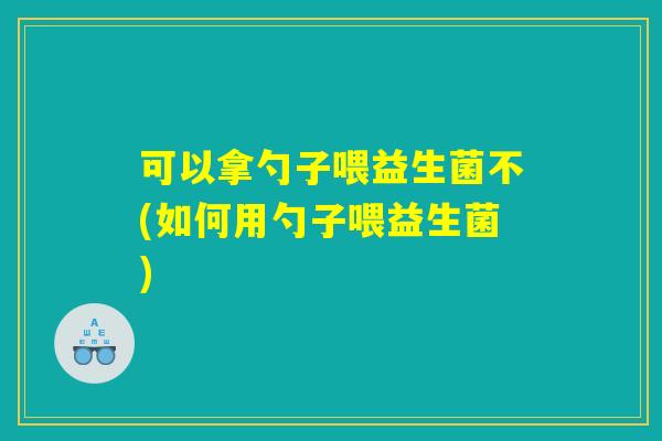 可以拿勺子喂益生菌不(如何用勺子喂益生菌)
