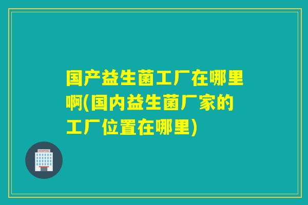国产益生菌工厂在哪里啊(国内益生菌厂家的工厂位置在哪里)