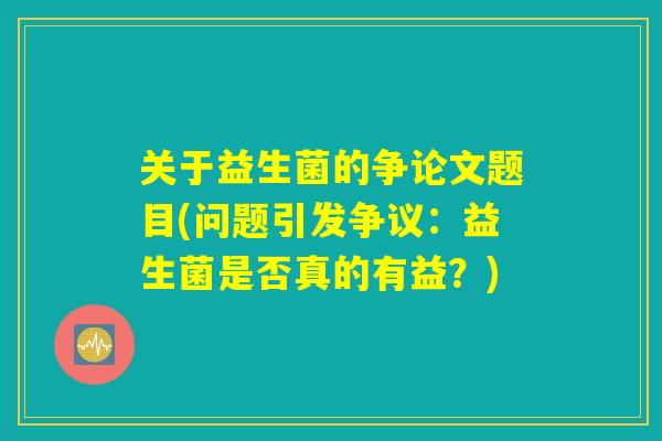 关于益生菌的争论文题目(问题引发争议:益生菌是否真的有益?) 关于益生菌的争论文题目(问题引发争议:益生菌是否真的有益?)