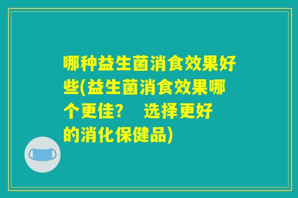 哪种益生菌消食效果好些(益生菌消食效果哪个更佳？  选择更好的消化保健品)