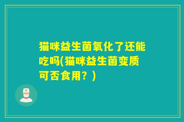 猫咪益生菌氧化了还能吃吗(猫咪益生菌变质可否食用？)