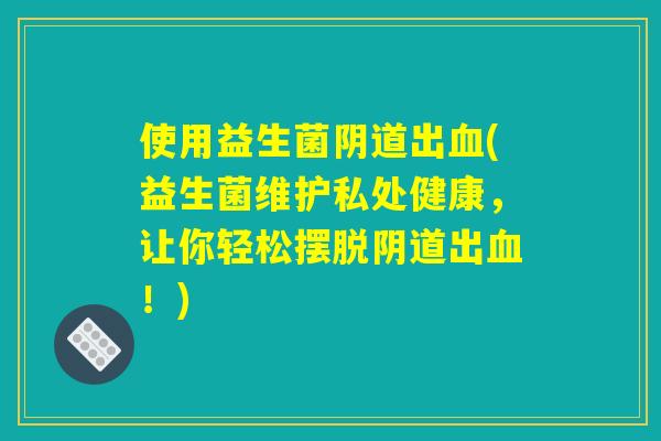 使用益生菌阴道出血(益生菌维护私处健康，让你轻松摆脱阴道出血！)