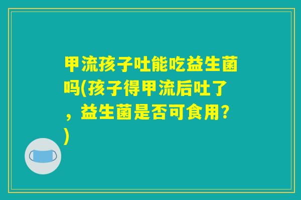 甲流孩子吐能吃益生菌吗(孩子得甲流后吐了，益生菌是否可食用？)