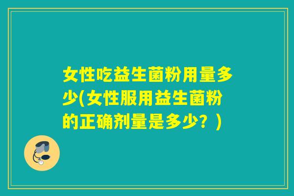女性吃益生菌粉用量多少(女性服用益生菌粉的正确剂量是多少?) 女性吃益生菌粉用量多少(女性服用益生菌粉的正确剂量是多少?)