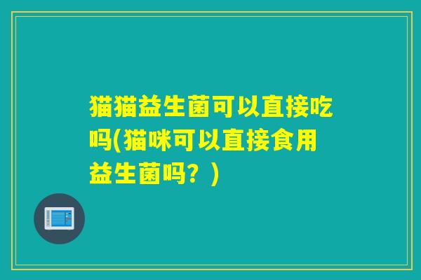 猫猫益生菌可以直接吃吗(猫咪可以直接食用益生菌吗？)