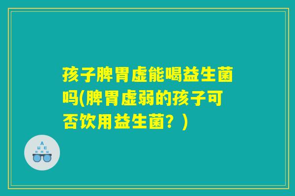 孩子脾胃虚能喝益生菌吗(脾胃虚弱的孩子可否饮用益生菌？)
