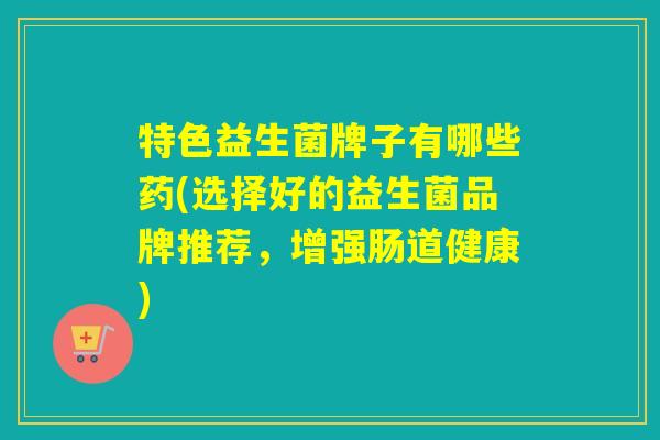 特色益生菌牌子有哪些药(选择好的益生菌品牌推荐，增强肠道健康)