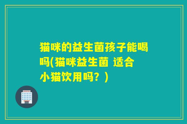 猫咪的益生菌孩子能喝吗(猫咪益生菌 适合小猫饮用吗?) 猫咪的益生菌孩子能喝吗(猫咪益生菌 适合小猫饮用吗?)