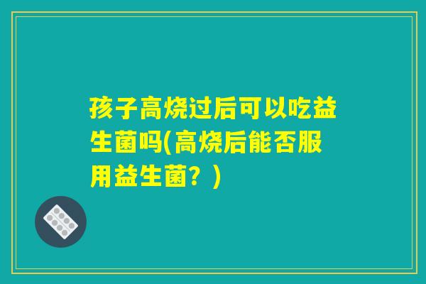 孩子高烧过后可以吃益生菌吗(高烧后能否服用益生菌?) 孩子高烧过后可以吃益生菌吗(高烧后能否服用益生菌?)