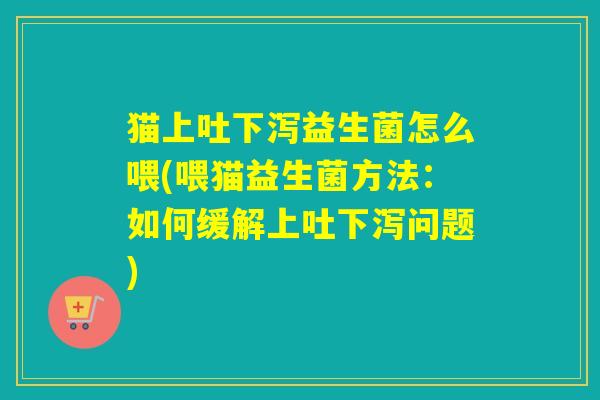 猫上吐下泻益生菌怎么喂(喂猫益生菌方法：如何缓解上吐下泻问题)